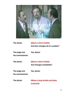 The doctor (Blows a short whistle)
And then changes all of a sudden?
The judge and Yes, doctor
the commissioner
The doctor (Blows a short whistle)
And changes completely?
The judge and Yes, doctor
the commissioner
The doctor (Blows a long whistle and looks
surprised)
39
 
