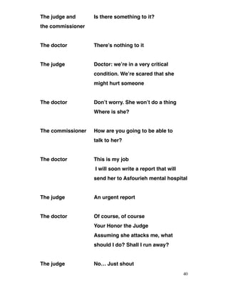 The judge and Is there something to it?
the commissioner
The doctor There’s nothing to it
The judge Doctor: we’re in a very critical
condition. We’re scared that she
might hurt someone
The doctor Don’t worry. She won’t do a thing
Where is she?
The commissioner How are you going to be able to
talk to her?
The doctor This is my job
I will soon write a report that will
send her to Asfourieh mental hospital
The judge An urgent report
The doctor Of course, of course
Your Honor the Judge
Assuming she attacks me, what
should I do? Shall I run away?
The judge No… Just shout 
40
 