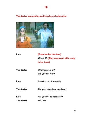 10
The doctor approaches and knocks on Lulu’s door
Lulu (From behind the door)
Who’s it? (She comes out, with a wig
in her hand)
The doctor What’s going on?
Did you kill him?
Lulu I can’t comb it properly
The doctor Did your excellency call me?
Lulu Are you the hairdresser?
The doctor Yes, yes
41
 