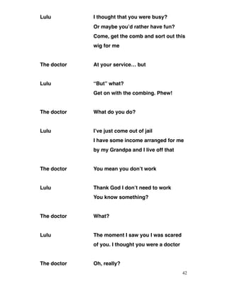 Lulu I thought that you were busy?
Or maybe you’d rather have fun?
Come, get the comb and sort out this
wig for me
The doctor At your service… but
Lulu “But” what?
Get on with the combing. Phew!
The doctor What do you do?
Lulu I’ve just come out of jail
I have some income arranged for me
by my Grandpa and I live off that
The doctor You mean you don’t work
Lulu Thank God I don’t need to work
You know something?
The doctor What?
Lulu The moment I saw you I was scared
of you. I thought you were a doctor
The doctor Oh, really?
42
 
