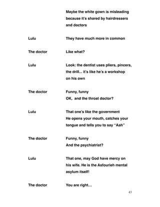 Maybe the white gown is misleading
because it’s shared by hairdressers
and doctors
Lulu They have much more in common
The doctor Like what?
Lulu Look: the dentist uses pliers, pincers,
the drill... it’s like he’s a workshop
on his own
The doctor Funny, funny
OK, and the throat doctor?
Lulu That one’s like the government
He opens your mouth, catches your
tongue and tells you to say “Aah”
The doctor Funny, funny
And the psychiatrist?
Lulu That one, may God have mercy on
his wife. He is the Asfourieh mental
asylum itself!
The doctor You are right…
43
 