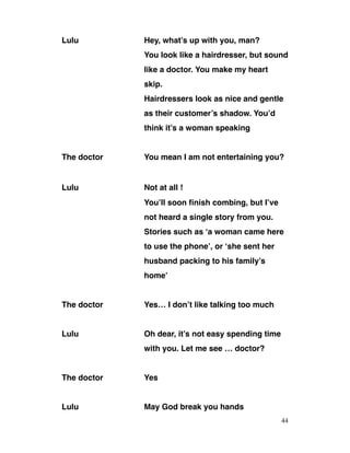 Lulu Hey, what’s up with you, man?
You look like a hairdresser, but sound
like a doctor. You make my heart
skip.
Hairdressers look as nice and gentle
as their customer’s shadow. You’d
think it’s a woman speaking
The doctor You mean I am not entertaining you?
Lulu Not at all !
You’ll soon finish combing, but I’ve
not heard a single story from you.
Stories such as ‘a woman came here
to use the phone’, or ‘she sent her
husband packing to his family’s
home’
The doctor Yes… I don’t like talking too much
Lulu Oh dear, it’s not easy spending time
with you. Let me see … doctor?
The doctor Yes
Lulu May God break you hands
44
 