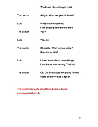 What kind of combing is this?
The doctor Alright. What are your hobbies?
Lulu What are my hobbies?
I like singing from time to time
The doctor You?
Lulu Yes, me
The doctor Oh really. What is your voice?
Soprano or alto?
Lulu I don’t know about these things
I just know how to sing. That’s it
The doctor Oh, Oh. I’ve played the piano for ten
years and my voice is tenor
The doctor begins to sing Santa Lucia in Italian,
accompanied by Lulu
45
 