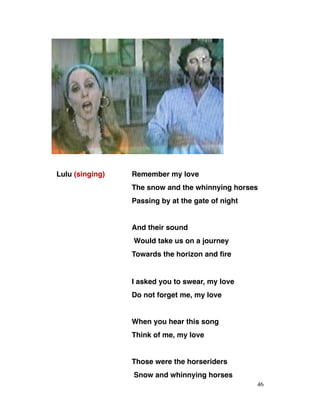 Lulu (singing) Remember my love
The snow and the whinnying horses
Passing by at the gate of night
And their sound
Would take us on a journey
Towards the horizon and fire
I asked you to swear, my love
Do not forget me, my love
When you hear this song
Think of me, my love
Those were the horseriders
Snow and whinnying horses
46
 