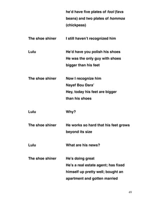 he’d have five plates of fool (fava
beans) and two plates of hommos
(chickpeas)
The shoe shiner I still haven’t recognized him
Lulu He’d have you polish his shoes
He was the only guy with shoes
bigger than his feet
The shoe shiner Now I recognize him
Nayef Bou Dara’
Hey, today his feet are bigger
than his shoes
Lulu Why?
The shoe shiner He works so hard that his feet grows
beyond its size
Lulu What are his news?
The shoe shiner He’s doing great
He’s a real estate agent; has fixed
himself up pretty well; bought an
apartment and gotten married
49
 
