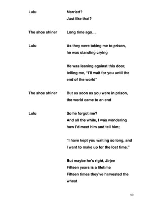 Lulu Married?
Just like that?
The shoe shiner Long time ago…
Lulu As they were taking me to prison,
he was standing crying
He was leaning against this door,
telling me, “I’ll wait for you until the
end of the world”
The shoe shiner But as soon as you were in prison,
the world came to an end
Lulu So he forgot me?
And all the while, I was wondering
how I’d meet him and tell him;
“I have kept you waiting so long, and
I want to make up for the lost time.”
But maybe he’s right, Jirjee
Fifteen years is a lifetime
Fifteen times they’ve harvested the
wheat
50
 