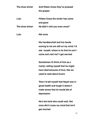 The shoe shiner And fifteen times they’ve pressed
the grapes
Lulu Fifteen times the winter has come
and gone
The shoe shiner He didn’t visit you even once?
Lulu Not once
His handkerchief and his hands
waving to me are still on my mind. I’d
ask myself, where is he that he can’t
come and visit me? I get worried
Sometimes I’d think of him as a
martyr, telling myself that he might
have died because of love, like we
used to read about lovers
Then I’d tell myself that Nayef was in
good health and tough it doesn’t
make sense that he would die of
depression
He’s the kind who could wait. Not
once did it cross my mind that he’d
get married
51
 