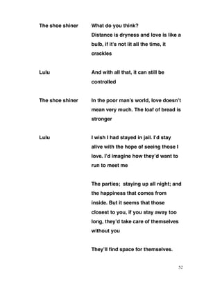 The shoe shiner What do you think?
Distance is dryness and love is like a
bulb, if it’s not lit all the time, it
crackles
Lulu And with all that, it can still be
controlled
The shoe shiner In the poor man’s world, love doesn’t
mean very much. The loaf of bread is
stronger
Lulu I wish I had stayed in jail. I’d stay
alive with the hope of seeing those I
love. I’d imagine how they’d want to
run to meet me
The parties; staying up all night; and
the happiness that comes from
inside. But it seems that those
closest to you, if you stay away too
long, they’d take care of themselves
without you
They’ll find space for themselves.
52
 