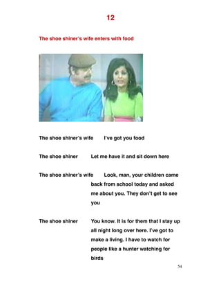 12
The shoe shiner’s wife enters with food
The shoe shiner’s wife I’ve got you food
The shoe shiner Let me have it and sit down here
The shoe shiner’s wife Look, man, your children came
back from school today and asked
me about you. They don’t get to see
you
The shoe shiner You know. It is for them that I stay up
all night long over here. I’ve got to
make a living. I have to watch for
people like a hunter watching for
birds
54
 