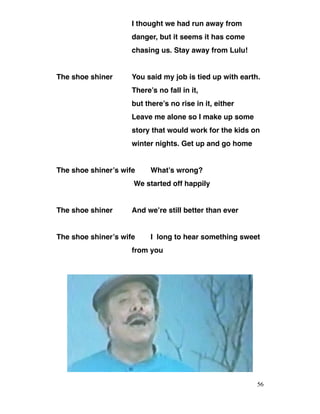 I thought we had run away from
danger, but it seems it has come
chasing us. Stay away from Lulu!
The shoe shiner You said my job is tied up with earth.
There’s no fall in it,
but there’s no rise in it, either
Leave me alone so I make up some
story that would work for the kids on
winter nights. Get up and go home
The shoe shiner’s wife What’s wrong?
We started off happily
The shoe shiner And we’re still better than ever
The shoe shiner’s wife I long to hear something sweet
from you
56
 