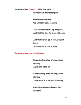 The shoe shiner (sings) I fear that love
Will send us its messengers
I fear that tomorrow
We will light up its lanterns
That the time for talking will pass
And that the time for tears will come
And that we will go to the Judge of
Love
To complain to him of love
The shoe shiner and his wife sing:
Shoe shining, shoe shining, shoe
shining
A job, and not a job
Shoe shining, shoe shining, shoe
shining
There’s toil in it, as well as money
Count the dimes and count the
quarters
57
 