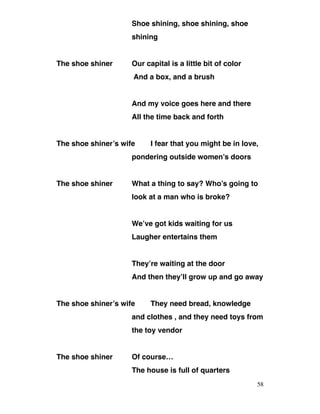 Shoe shining, shoe shining, shoe
shining
The shoe shiner Our capital is a little bit of color
And a box, and a brush
And my voice goes here and there
All the time back and forth
The shoe shiner’s wife I fear that you might be in love,
pondering outside women’s doors
The shoe shiner What a thing to say? Who’s going to
look at a man who is broke?
We’ve got kids waiting for us
Laugher entertains them
They’re waiting at the door
And then they’ll grow up and go away
The shoe shiner’s wife They need bread, knowledge
and clothes , and they need toys from
the toy vendor
The shoe shiner Of course…
The house is full of quarters
58
 