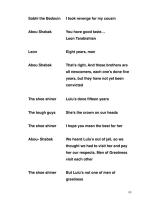 Sobhi the Bedouin I took revenge for my cousin
Abou Shabak You have good taste…
Leon Tarabishian
Leon Eight years, man
Abou Shabak That’s right. And these brothers are
all newcomers, each one’s done five
years, but they have not yet been
convicted
The shoe shiner Lulu’s done fifteen years
The tough guys She’s the crown on our heads
The shoe shiner I hope you mean the best for her
Abou- Shabak We heard Lulu’s out of jail, so we
thought we had to visit her and pay
her our respects. Men of Greatness
visit each other
The shoe shiner But Lulu’s not one of men of
greatness
61
 