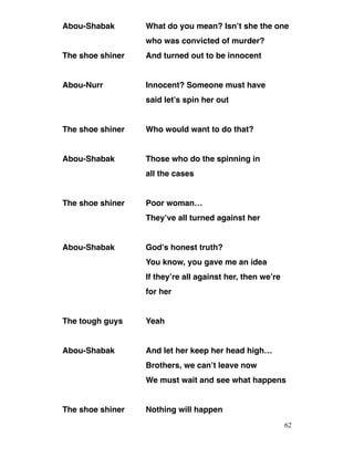 Abou-Shabak What do you mean? Isn’t she the one
who was convicted of murder?
The shoe shiner And turned out to be innocent
Abou-Nurr Innocent? Someone must have
said let’s spin her out
The shoe shiner Who would want to do that?
Abou-Shabak Those who do the spinning in
all the cases
The shoe shiner Poor woman…
They’ve all turned against her
Abou-Shabak God’s honest truth?
You know, you gave me an idea
If they’re all against her, then we’re
for her
The tough guys Yeah
Abou-Shabak And let her keep her head high…
Brothers, we can’t leave now
We must wait and see what happens
The shoe shiner Nothing will happen
62
 
