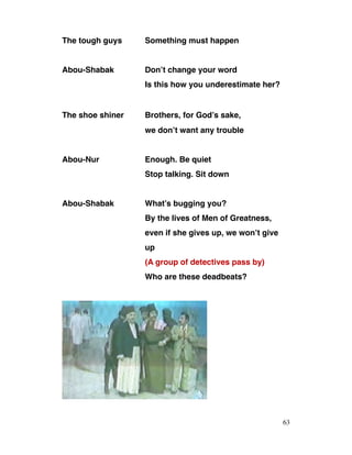 The tough guys Something must happen
Abou-Shabak Don’t change your word
Is this how you underestimate her?
The shoe shiner Brothers, for God’s sake,
we don’t want any trouble
Abou-Nur Enough. Be quiet
Stop talking. Sit down
Abou-Shabak What’s bugging you?
By the lives of Men of Greatness,
even if she gives up, we won’t give
up
(A group of detectives pass by)
Who are these deadbeats?
63
 