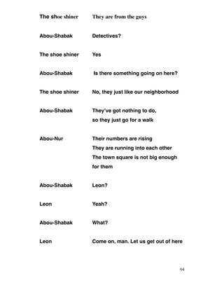 The shoe shiner They are from the guys
Abou-Shabak Detectives?
The shoe shiner Yes
Abou-Shabak Is there something going on here?
The shoe shiner No, they just like our neighborhood
Abou-Shabak They’ve got nothing to do,
so they just go for a walk
Abou-Nur Their numbers are rising
They are running into each other
The town square is not big enough
for them
Abou-Shabak Leon?
Leon Yeah?
Abou-Shabak What?
Leon Come on, man. Let us get out of here
64
 