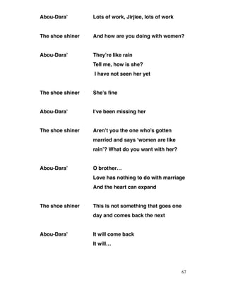 Abou-Dara’ Lots of work, Jirjiee, lots of work
The shoe shiner And how are you doing with women?
Abou-Dara’ They’re like rain
Tell me, how is she?
I have not seen her yet
The shoe shiner She’s fine
Abou-Dara’ I’ve been missing her
The shoe shiner Aren’t you the one who’s gotten
married and says ‘women are like
rain’? What do you want with her?
Abou-Dara’ O brother…
Love has nothing to do with marriage
And the heart can expand
The shoe shiner This is not something that goes one
day and comes back the next
Abou-Dara’ It will come back
It will…
67
 