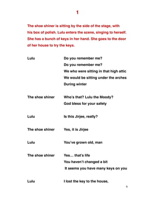 1
The shoe shiner is sitting by the side of the stage, with
his box of polish. Lulu enters the scene, singing to herself.
She has a bunch of keys in her hand. She goes to the door
of her house to try the keys.
Lulu Do you remember me?
Do you remember me?
We who were sitting in that high attic
We would be sitting under the arches
During winter
The shoe shiner Who’s that? Lulu the Moody?
God bless for your safety
Lulu Is this Jirjee, really?
The shoe shiner Yes, it is Jirjee
Lulu You’ve grown old, man
The shoe shiner Yes… that’s life
You haven’t changed a bit
It seems you have many keys on you
Lulu I lost the key to the house,
6
 