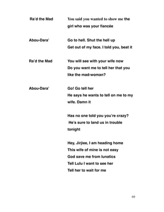 Ra’d the Mad You said you wanted to show me the
girl who was your fiancée
Abou-Dara’ Go to hell. Shut the hell up
Get out of my face. I told you, beat it
Ra’d the Mad You will see with your wife now
Do you want me to tell her that you
like the mad-woman?
Abou-Dara’ Go! Go tell her
He says he wants to tell on me to my
wife. Damn it
Has no one told you you’re crazy?
He’s sure to land us in trouble
tonight
Hey, Jirjiee, I am heading home
This wife of mine is not easy
God save me from lunatics
Tell Lulu I want to see her
Tell her to wait for me
69
 