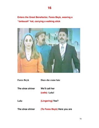 16
Enters the Great Benefactor, Fares Beyk, wearing a
“tarboush” hat, carrying a walking stick
Fares Beyk Does she come late
The shoe shiner We’ll call her
(calls) Lulu!
Lulu (Lingering) Yes?
The shoe shiner (To Fares Beyk) Here you are
70
 