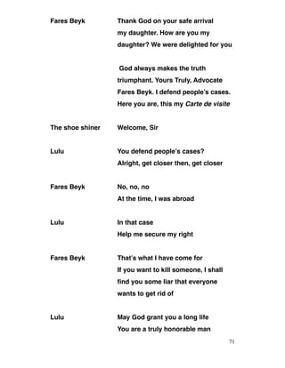 Fares Beyk Thank God on your safe arrival
my daughter. How are you my
daughter? We were delighted for you
God always makes the truth
triumphant. Yours Truly, Advocate
Fares Beyk. I defend people’s cases.
Here you are, this my Carte de visite
The shoe shiner Welcome, Sir
Lulu You defend people’s cases?
Alright, get closer then, get closer
Fares Beyk No, no, no
At the time, I was abroad
Lulu In that case
Help me secure my right
Fares Beyk That’s what I have come for
If you want to kill someone, I shall
find you some liar that everyone
wants to get rid of
Lulu May God grant you a long life
You are a truly honorable man
71
 