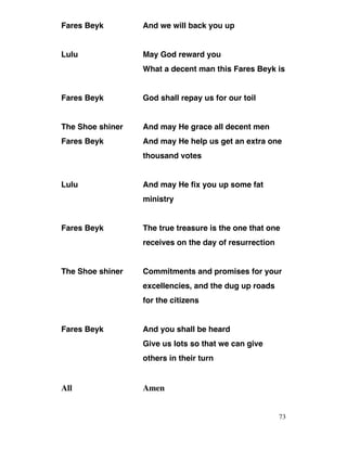 Fares Beyk And we will back you up
Lulu May God reward you
What a decent man this Fares Beyk is
Fares Beyk God shall repay us for our toil
The Shoe shiner And may He grace all decent men
Fares Beyk And may He help us get an extra one
thousand votes
Lulu And may He fix you up some fat
ministry
Fares Beyk The true treasure is the one that one
receives on the day of resurrection
The Shoe shiner Commitments and promises for your
excellencies, and the dug up roads
for the citizens
Fares Beyk And you shall be heard
Give us lots so that we can give
others in their turn
All Amen
73
 
