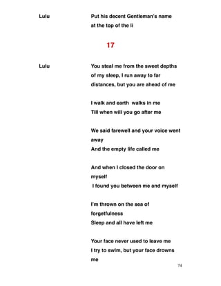 Lulu Put his decent Gentleman’s name
at the top of the li
17
Lulu You steal me from the sweet depths
of my sleep, I run away to far
distances, but you are ahead of me
I walk and earth walks in me
Till when will you go after me
We said farewell and your voice went
away
And the empty life called me
And when I closed the door on
myself
I found you between me and myself
I’m thrown on the sea of
forgetfulness
Sleep and all have left me
Your face never used to leave me
I try to swim, but your face drowns
me
74
 