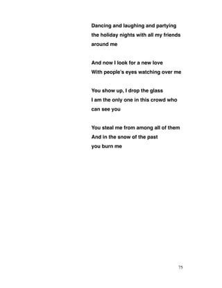 Dancing and laughing and partying
the holiday nights with all my friends
around me
And now I look for a new love
With people’s eyes watching over me
You show up, I drop the glass
I am the only one in this crowd who
can see you
You steal me from among all of them
And in the snow of the past
you burn me
75
 