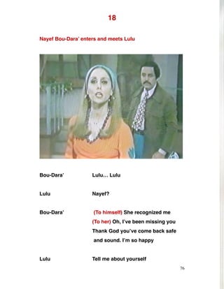 18
Nayef Bou-Dara’ enters and meets Lulu
Bou-Dara’ Lulu… Lulu
Lulu Nayef?
Bou-Dara’ (To himself) She recognized me
(To her) Oh, I’ve been missing you
Thank God you’ve come back safe
and sound. I’m so happy
Lulu Tell me about yourself
76
 
