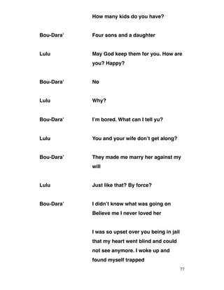 How many kids do you have?
Bou-Dara’ Four sons and a daughter
Lulu May God keep them for you. How are
you? Happy?
Bou-Dara’ No
Lulu Why?
Bou-Dara’ I’m bored. What can I tell yu?
Lulu You and your wife don’t get along?
Bou-Dara’ They made me marry her against my
will
Lulu Just like that? By force?
Bou-Dara’ I didn’t know what was going on
Believe me I never loved her
I was so upset over you being in jail
that my heart went blind and could
not see anymore. I woke up and
found myself trapped
77
 