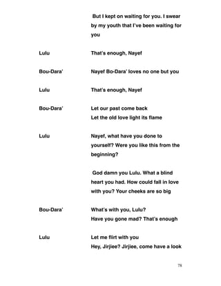 But I kept on waiting for you. I swear
by my youth that I’ve been waiting for
you
Lulu That’s enough, Nayef
Bou-Dara’ Nayef Bo-Dara’ loves no one but you
Lulu That’s enough, Nayef
Bou-Dara’ Let our past come back
Let the old love light its flame
Lulu Nayef, what have you done to
yourself? Were you like this from the
beginning?
God damn you Lulu. What a blind
heart you had. How could fall in love
with you? Your cheeks are so big
Bou-Dara’ What’s with you, Lulu?
Have you gone mad? That’s enough
Lulu Let me flirt with you
Hey, Jirjiee? Jirjiee, come have a look
78
 