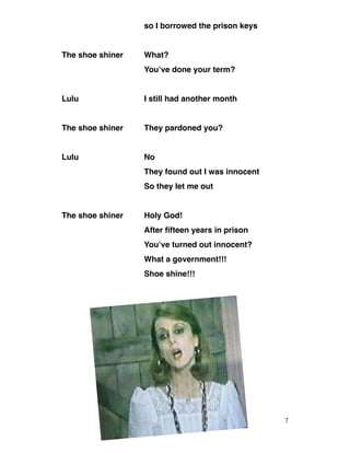 so I borrowed the prison keys
The shoe shiner What?
You’ve done your term?
Lulu I still had another month
The shoe shiner They pardoned you?
Lulu No
They found out I was innocent
So they let me out
The shoe shiner Holy God!
After fifteen years in prison
You’ve turned out innocent?
What a government!!!
Shoe shine!!!
7
 