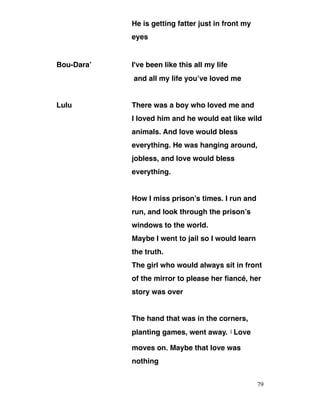 He is getting fatter just in front my
eyes
Bou-Dara’ I've been like this all my life
and all my life you’ve loved me
Lulu There was a boy who loved me and
I loved him and he would eat like wild
animals. And love would bless
everything. He was hanging around,
jobless, and love would bless
everything.
How I miss prison’s times. I run and
run, and look through the prison’s
windows to the world.
Maybe I went to jail so I would learn
the truth.
The girl who would always sit in front
of the mirror to please her fiancé, her
story was over
The hand that was in the corners,
planting games, went away. ‫ا‬ Love
moves on. Maybe that love was
nothing
79
 