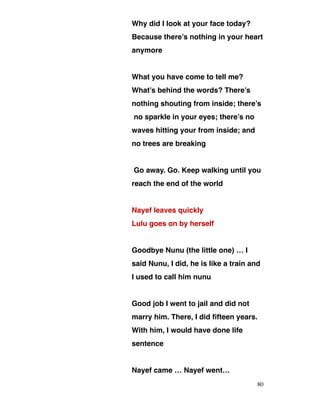 Why did I look at your face today?
Because there’s nothing in your heart
anymore
What you have come to tell me?
What’s behind the words? There’s
nothing shouting from inside; there’s
no sparkle in your eyes; there’s no
waves hitting your from inside; and
no trees are breaking
Go away. Go. Keep walking until you
reach the end of the world
Nayef leaves quickly
Lulu goes on by herself
Goodbye Nunu (the little one) … I
said Nunu, I did, he is like a train and
I used to call him nunu
Good job I went to jail and did not
marry him. There, I did fifteen years.
With him, I would have done life
sentence
Nayef came … Nayef went…
80
 