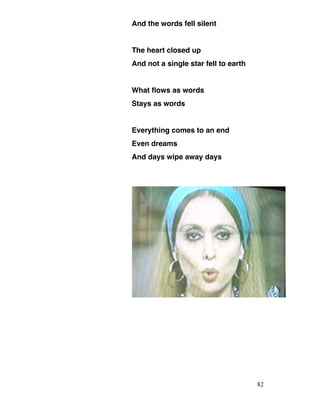 And the words fell silent
The heart closed up
And not a single star fell to earth
What flows as words
Stays as words
Everything comes to an end
Even dreams
And days wipe away days
82
 