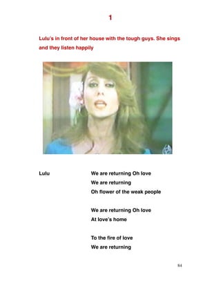 1
Lulu’s in front of her house with the tough guys. She sings
and they listen happily
Lulu We are returning Oh love
We are returning
Oh flower of the weak people
We are returning Oh love
At love’s home
To the fire of love
We are returning
84
 