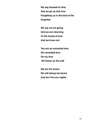 We say farewell to time
And we go so that time
Forgetting us in the land of the
forgotten
We say we are going
And we are returning
To the house of love
And we know not
You are so conceited love
Oh conceited love
Oh my love
Oh flower on the wall
We are the lovers
We will always be lovers
And we l live our nights
85
 