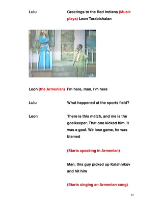 Lulu Greetings to the Red Indians (Music
plays) Leon Tarabishaian
Leon (the Armenian) I’m here, man, I’m here
Lulu What happened at the sports field?
Leon There is this match, and me is the
goalkeeper. That one kicked him. It
was a goal. We lose game, he was
blamed
(Starts speaking in Armenian)
Man, this guy picked up Kalshnikov
and hit him
(Starts singing an Armenian song)
87
 