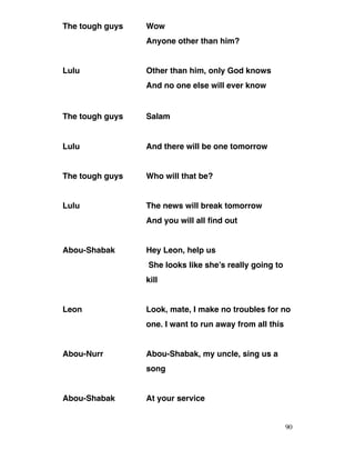 The tough guys Wow
Anyone other than him?
Lulu Other than him, only God knows
And no one else will ever know
The tough guys Salam
Lulu And there will be one tomorrow
The tough guys Who will that be?
Lulu The news will break tomorrow
And you will all find out
Abou-Shabak Hey Leon, help us
She looks like she’s really going to
kill
Leon Look, mate, I make no troubles for no
one. I want to run away from all this
Abou-Nurr Abou-Shabak, my uncle, sing us a
song
Abou-Shabak At your service
90
 