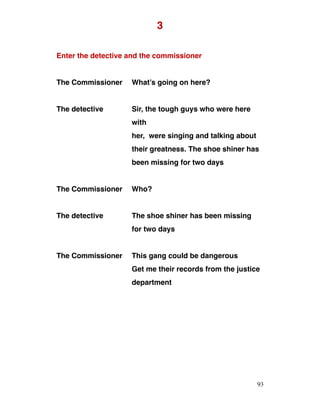 3
Enter the detective and the commissioner
The Commissioner What’s going on here?
The detective Sir, the tough guys who were here
with
her, were singing and talking about
their greatness. The shoe shiner has
been missing for two days
The Commissioner Who?
The detective The shoe shiner has been missing
for two days
The Commissioner This gang could be dangerous
Get me their records from the justice
department
93
 