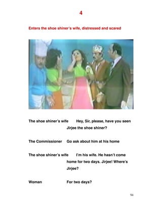4
Enters the shoe shiner’s wife, distressed and scared
The shoe shiner’s wife Hey, Sir, please, have you seen
Jirjee the shoe shiner?
The Commissioner Go ask about him at his home
The shoe shiner’s wife I’m his wife. He hasn’t come
home for two days. Jirjee! Where’s
Jirjee?
Woman For two days?
94
 