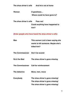The shoe shiner’s wife And he’s not at home
Woman O goodness…
Where could he have gone to?
The shoe shiner’s wife Poor me!
Could anything have happened to
him?
(Enter people who have heard the shoe shiner’s wife)
Man This woman Lulu’s been saying she
wants to kill someone. Maybe she’s
killed him?
The Commissioner Don’t be scared
Ra’d the Mad The shoe shiner’s gone missing
The Commissioner Call for reinforcement
The detective Move, men, move
Everybody The shoe shiner’s gone missing!
The shoe shiner’s gone missing!
The shoe shiner’s gone missing!
95
 