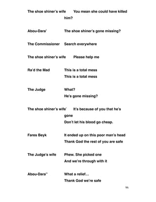 The shoe shiner’s wife You mean she could have killed
him?
Abou-Dara’ The shoe shiner’s gone missing?
The Commissioner Search everywhere
The shoe shiner’s wife Please help me
Ra’d the Mad This is a total mess
This is a total mess
The Judge What?
He’s gone missing?
The shoe shiner’s wife` It’s because of you that he’s
gone
Don’t let his blood go cheap.
Fares Beyk It ended up on this poor man’s head
Thank God the rest of you are safe
The Judge’s wife Phew. She picked one
And we’re through with it
Abou-Dara’’ What a relief…
Thank God we’re safe
96
 