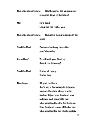 The shoe shiner’s wife God help me. Did you register
his name down in the book?
Man He’s dead
Long live the rest of you
The shoe shiner’s wife Hunger is going to reside in our
place
Ra’d the Mad One man’s misery is another
man’s blessing
Abou-Dara’ To hell with you. Shut up
Aren’t you listening?
Ra’d the Mad You’re all happy
You’re liars
The Judge Alright, brothers
Let’s say a few words to this poor
woman, the shoe shiner’s wife:
Madam Jirjee, your husband was
a decent and honorable man
who sacrificed his life for the town
Your husband is one of the heroes
who scarified for the whole society
97
 