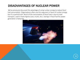 DISADVANTAGES OF NUCLEAR POWER
We've previously discussed the advantage of using nuclear energy to reduce fossil
fuel consumption. Organizations often use this argument in favor of nuclear energy
but it's a partial truth. Much of the consumption of fossil fuels is due to road
transport, used in heat engines (cars, trucks, etc.). Savings in fossil fuel for power
generation is fairly low.
10
 