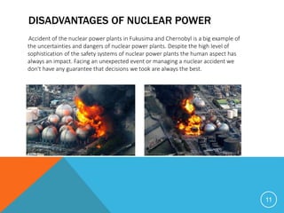 DISADVANTAGES OF NUCLEAR POWER
Accident of the nuclear power plants in Fukusima and Chernobyl is a big example of
the uncertainties and dangers of nuclear power plants. Despite the high level of
sophistication of the safety systems of nuclear power plants the human aspect has
always an impact. Facing an unexpected event or managing a nuclear accident we
don't have any guarantee that decisions we took are always the best.
11
 