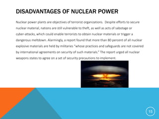 DISADVANTAGES OF NUCLEAR POWER
Nuclear power plants are objectives of terrorist organizations. Despite efforts to secure
nuclear material, nations are still vulnerable to theft, as well as acts of sabotage or
cyber-attacks, which could enable terrorists to obtain nuclear materials or trigger a
dangerous meltdown. Alarmingly, a report found that more than 80 percent of all nuclear
explosive materials are held by militaries “whose practices and safeguards are not covered
by international agreements on security of such materials.” The report urged all nuclear
weapons states to agree on a set of security precautions to implement.
15
 