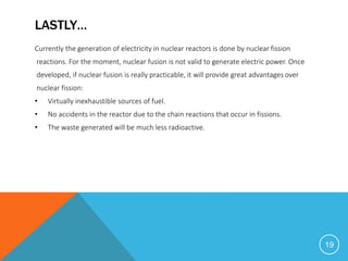LASTLY…
Currently the generation of electricity in nuclear reactors is done by nuclear fission
reactions. For the moment, nuclear fusion is not valid to generate electric power. Once
developed, if nuclear fusion is really practicable, it will provide great advantages over
nuclear fission:
• Virtually inexhaustible sources of fuel.
• No accidents in the reactor due to the chain reactions that occur in fissions.
• The waste generated will be much less radioactive.
19
 