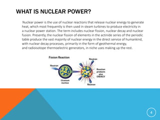 WHAT IS NUCLEAR POWER?
Nuclear power is the use of nuclear reactions that release nuclear energy to generate
heat, which most frequently is then used in steam turbines to produce electricity in
a nuclear power station. The term includes nuclear fission, nuclear decay and nuclear
fusion. Presently, the nuclear fission of elements in the actinide series of the periodic
table produce the vast majority of nuclear energy in the direct service of humankind,
with nuclear decay processes, primarily in the form of geothermal energy,
and radioisotope thermoelectric generators, in niche uses making up the rest.
4
 