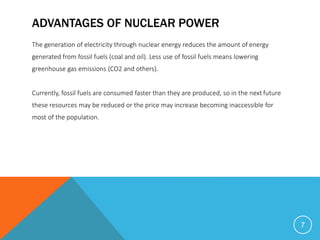 ADVANTAGES OF NUCLEAR POWER
The generation of electricity through nuclear energy reduces the amount of energy
generated from fossil fuels (coal and oil). Less use of fossil fuels means lowering
greenhouse gas emissions (CO2 and others).
Currently, fossil fuels are consumed faster than they are produced, so in the next future
these resources may be reduced or the price may increase becoming inaccessible for
most of the population.
7
 